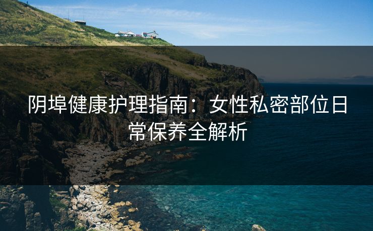 阴埠健康护理指南：女性私密部位日常保养全解析