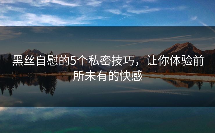 黑丝自慰的5个私密技巧，让你体验前所未有的快感