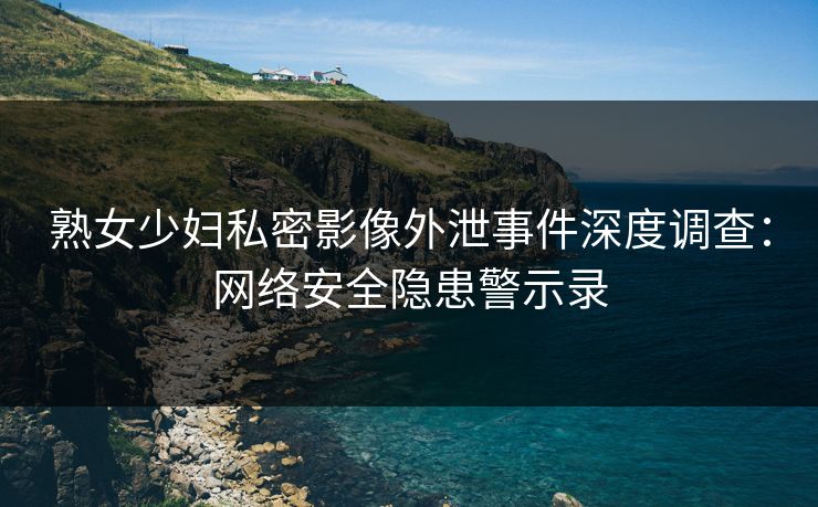 熟女少妇私密影像外泄事件深度调查：网络安全隐患警示录