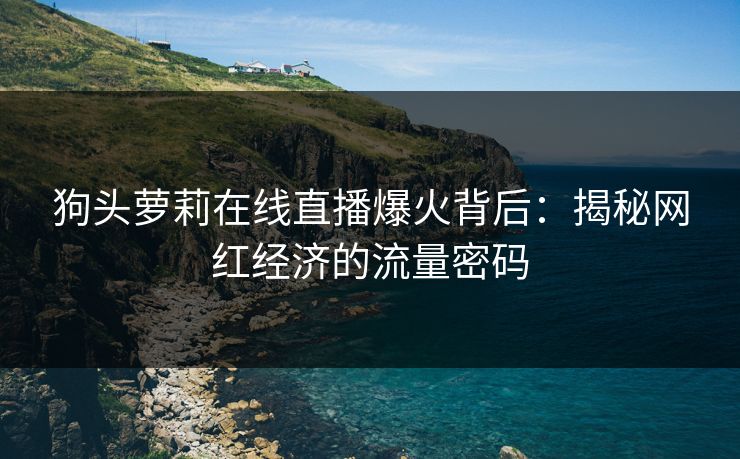 狗头萝莉在线直播爆火背后：揭秘网红经济的流量密码