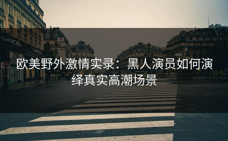 欧美野外激情实录：黑人演员如何演绎真实高潮场景  第1张