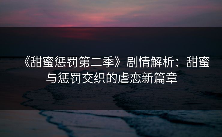 《甜蜜惩罚第二季》剧情解析：甜蜜与惩罚交织的虐恋新篇章  第1张