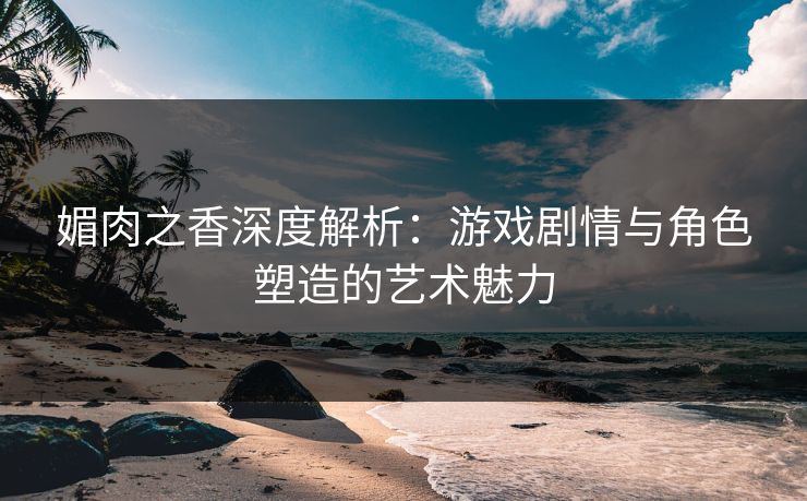 媚肉之香深度解析：游戏剧情与角色塑造的艺术魅力  第1张