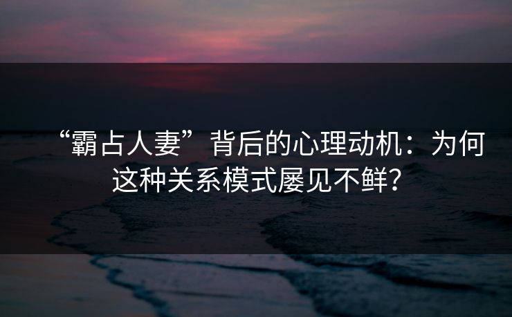 “霸占人妻”背后的心理动机：为何这种关系模式屡见不鲜？