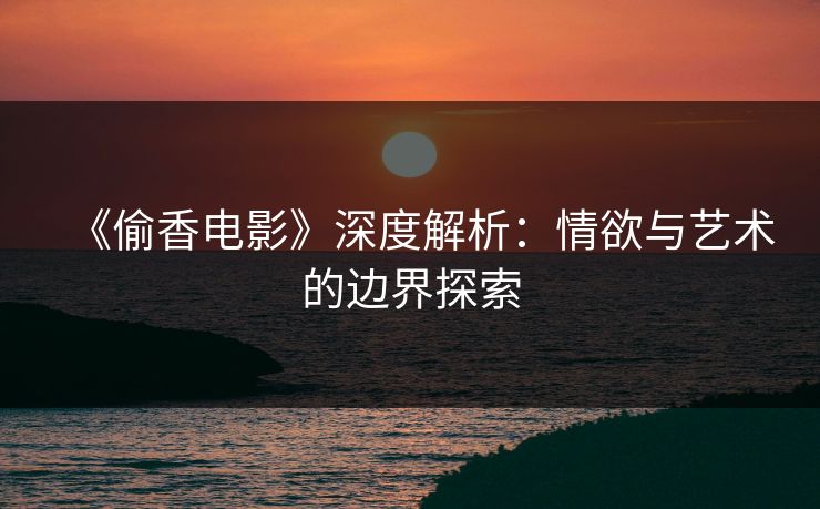 《偷香电影》深度解析：情欲与艺术的边界探索  第1张