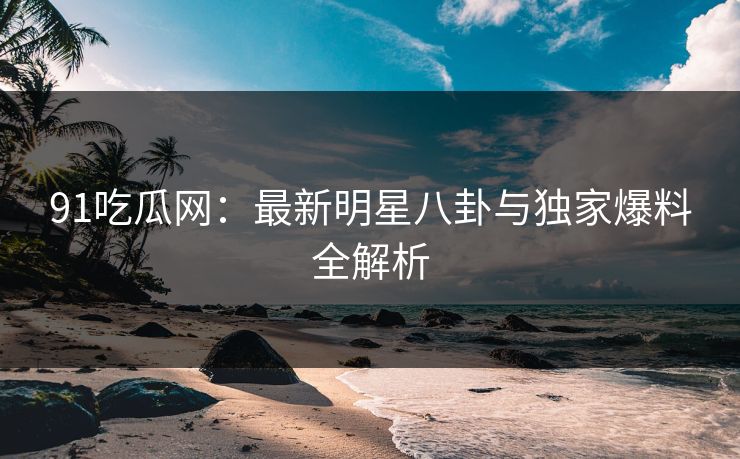91吃瓜网：最新明星八卦与独家爆料全解析