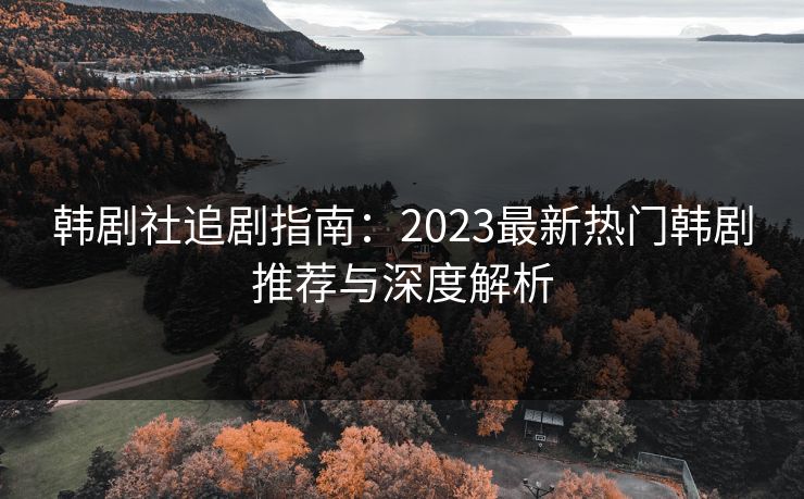 韩剧社追剧指南：2023最新热门韩剧推荐与深度解析