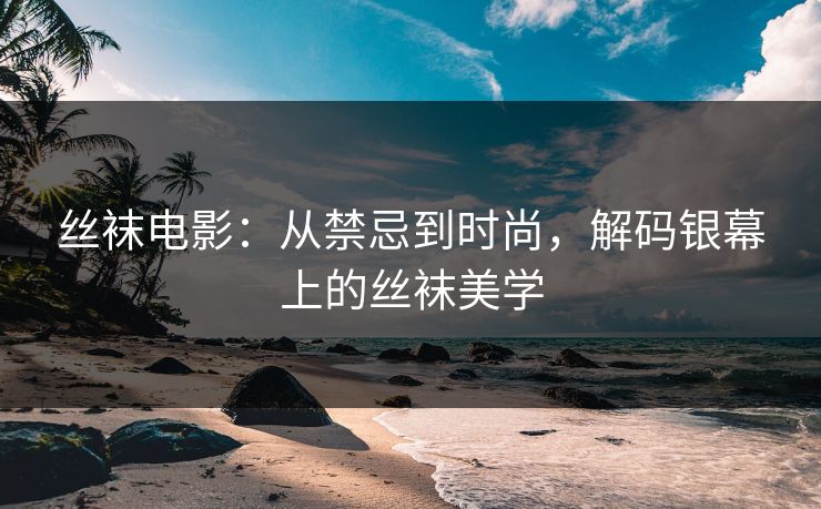 丝袜电影：从禁忌到时尚，解码银幕上的丝袜美学  第1张