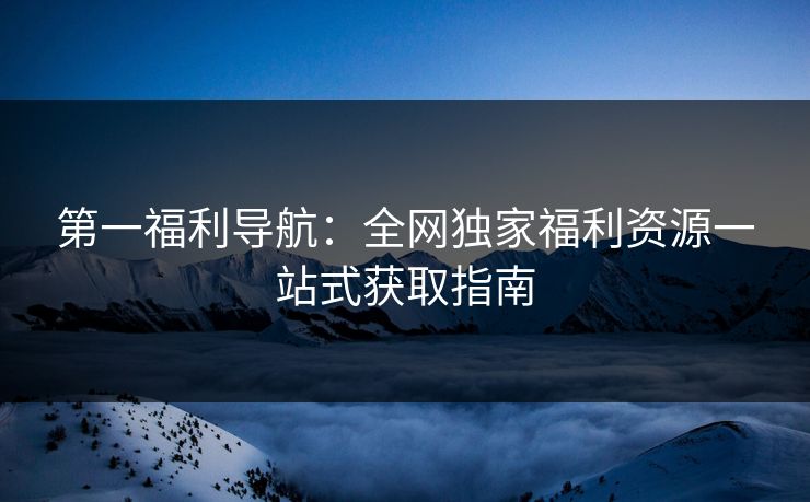 第一福利导航：全网独家福利资源一站式获取指南
