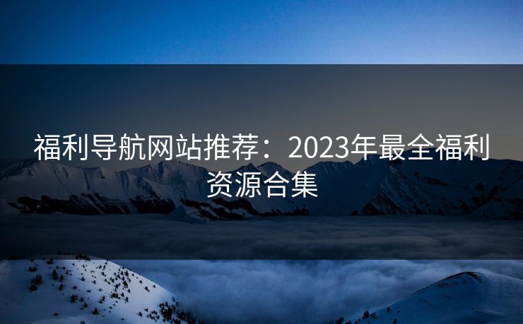 福利导航网站推荐：2023年最全福利资源合集