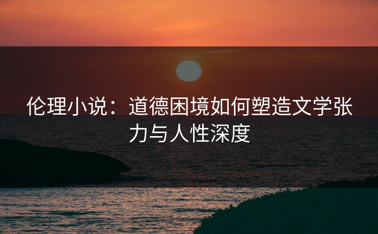 伦理小说：道德困境如何塑造文学张力与人性深度  第1张
