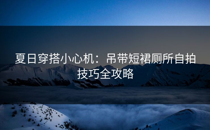 夏日穿搭小心机：吊带短裙厕所自拍技巧全攻略