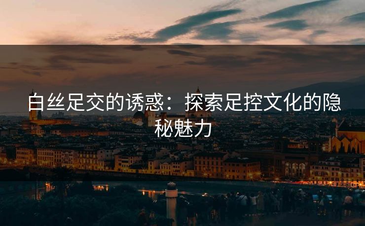 白丝足交的诱惑：探索足控文化的隐秘魅力