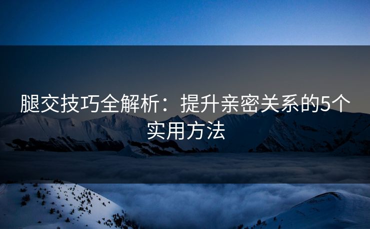 腿交技巧全解析：提升亲密关系的5个实用方法  第1张