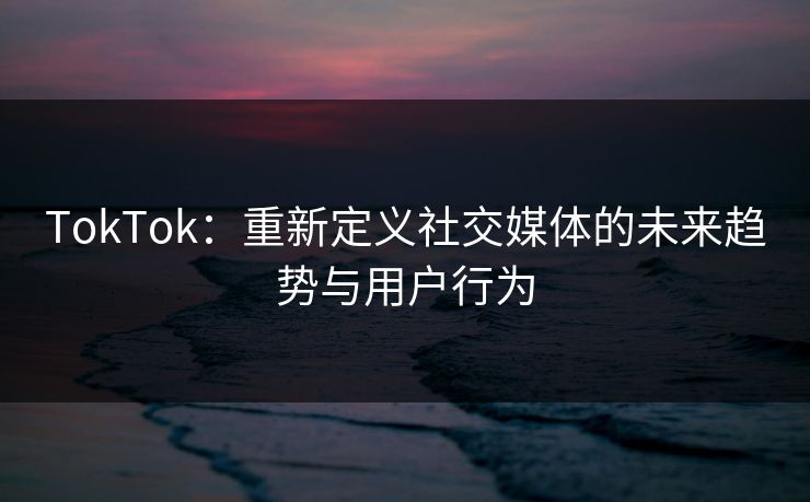 TokTok：重新定义社交媒体的未来趋势与用户行为