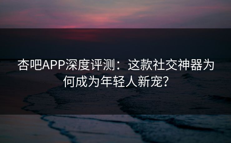 杏吧APP深度评测：这款社交神器为何成为年轻人新宠？