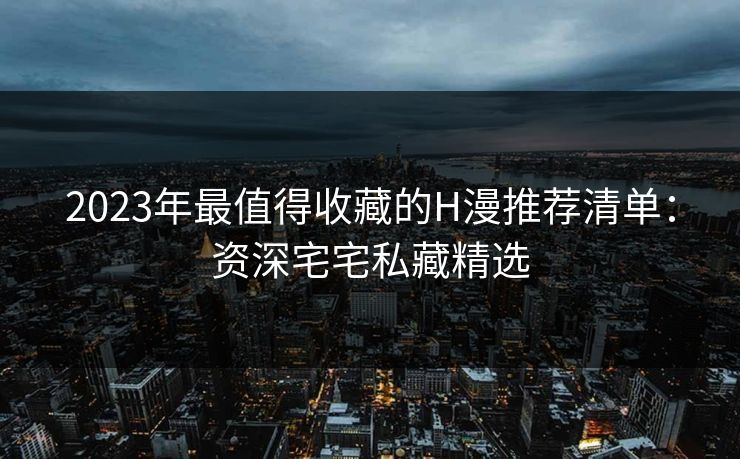 2023年最值得收藏的H漫推荐清单：资深宅宅私藏精选