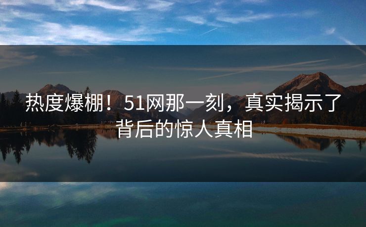 热度爆棚！51网那一刻，真实揭示了背后的惊人真相  第1张