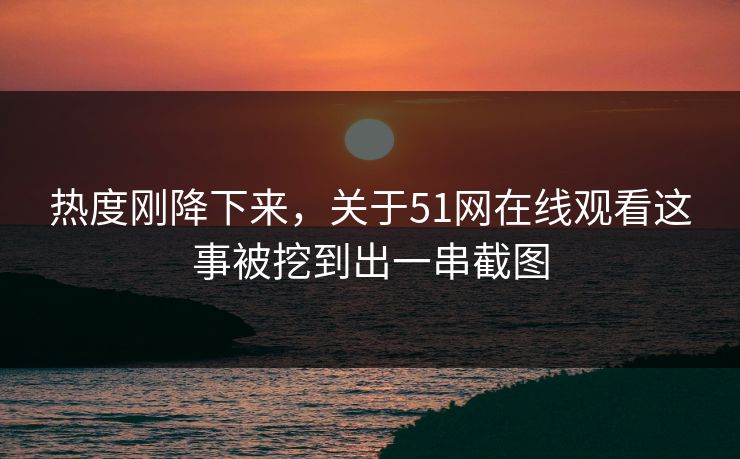 热度刚降下来，关于51网在线观看这事被挖到出一串截图