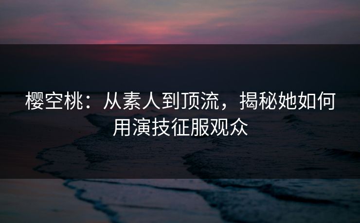 樱空桃:从素人到顶流,揭秘她如何用演技征服观众 樱空桃:从素人到顶流,揭秘她如何用演技征服观众