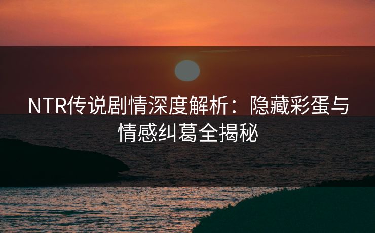 NTR传说剧情深度解析：隐藏彩蛋与情感纠葛全揭秘